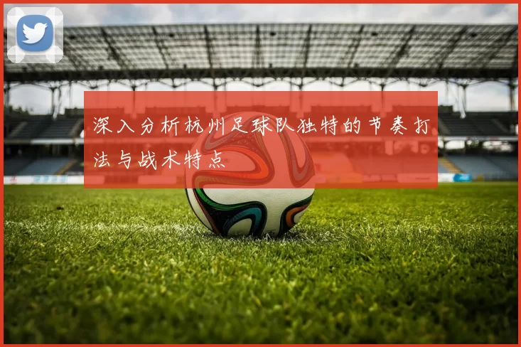 深入分析杭州足球队独特的节奏打法与战术特点