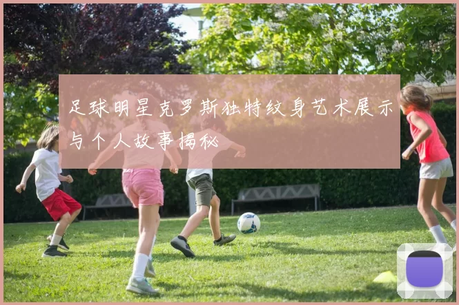 足球明星克罗斯独特纹身艺术展示与个人故事揭秘