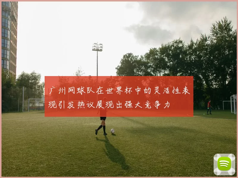 广州网球队在世界杯中的灵活性表现引发热议展现出强大竞争力
