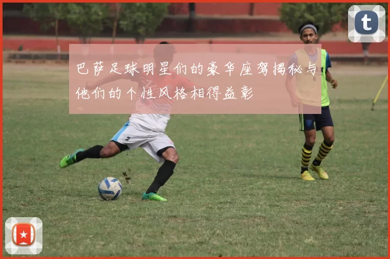 巴萨足球明星们的豪华座驾揭秘与他们的个性风格相得益彰