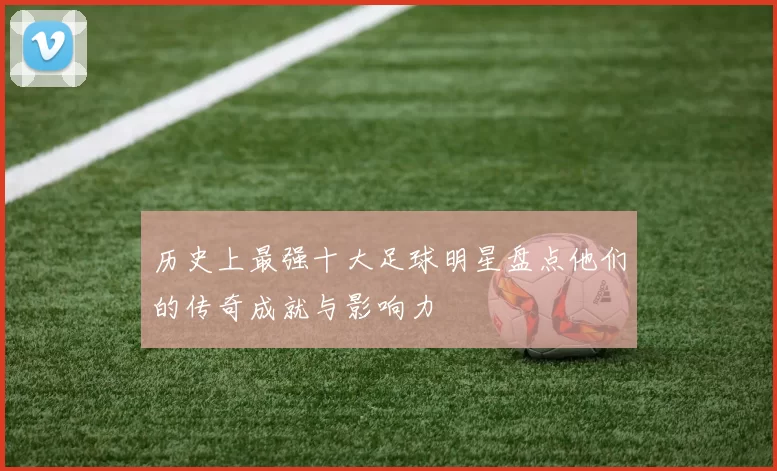 历史上最强十大足球明星盘点他们的传奇成就与影响力