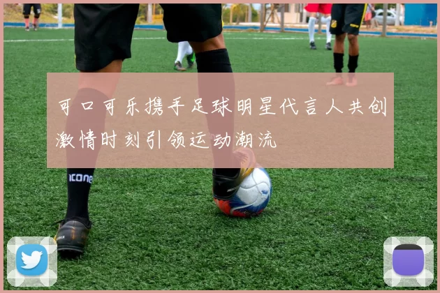 可口可乐携手足球明星代言人共创激情时刻引领运动潮流