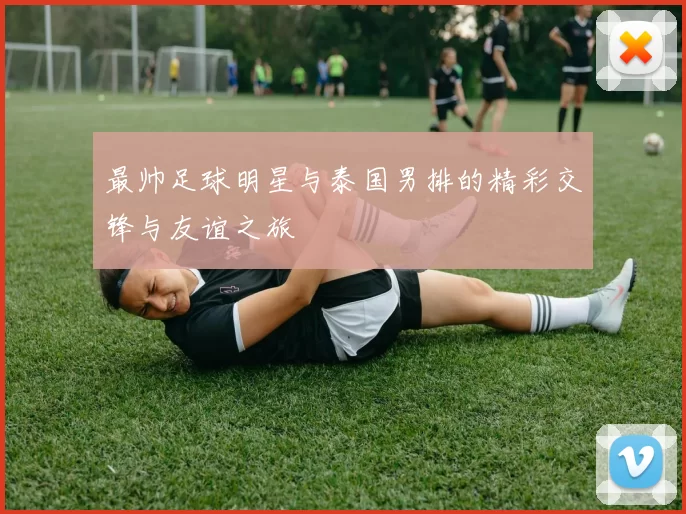 最帅足球明星与泰国男排的精彩交锋与友谊之旅