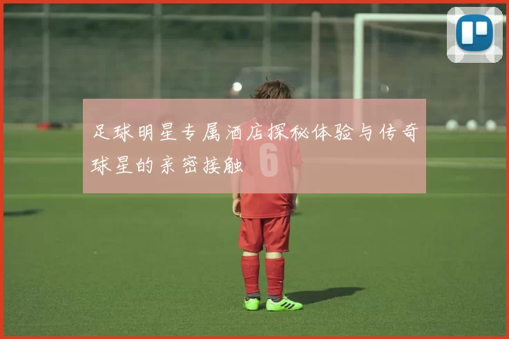 足球明星专属酒店探秘体验与传奇球星的亲密接触