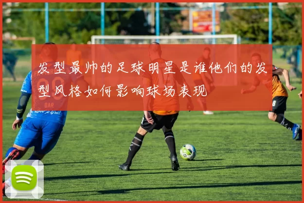发型最帅的足球明星是谁他们的发型风格如何影响球场表现