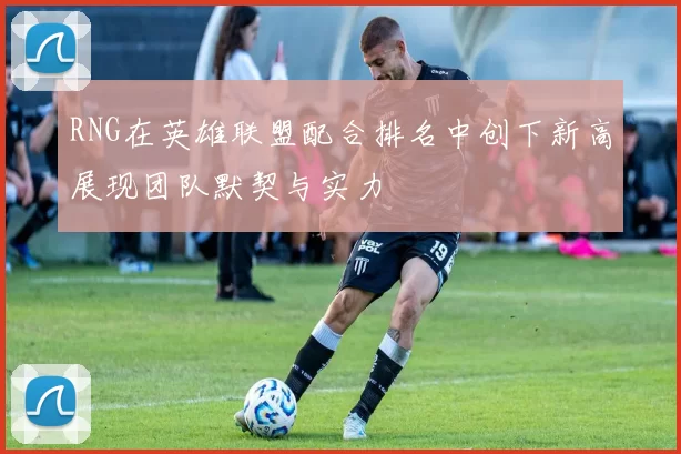 RNG在英雄联盟配合排名中创下新高展现团队默契与实力