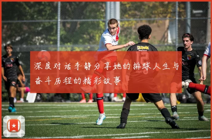 深度对话李静分享她的排球人生与奋斗历程的精彩故事