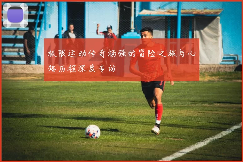 极限运动传奇杨强的冒险之旅与心路历程深度专访