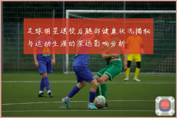 足球明星退役后腿部健康状况揭秘与运动生涯的深远影响分析