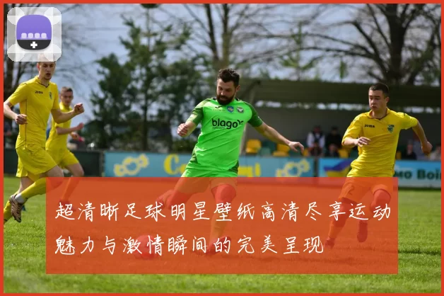 超清晰足球明星壁纸高清尽享运动魅力与激情瞬间的完美呈现