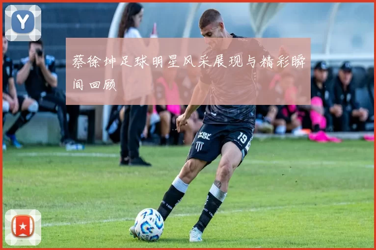 蔡徐坤足球明星风采展现与精彩瞬间回顾