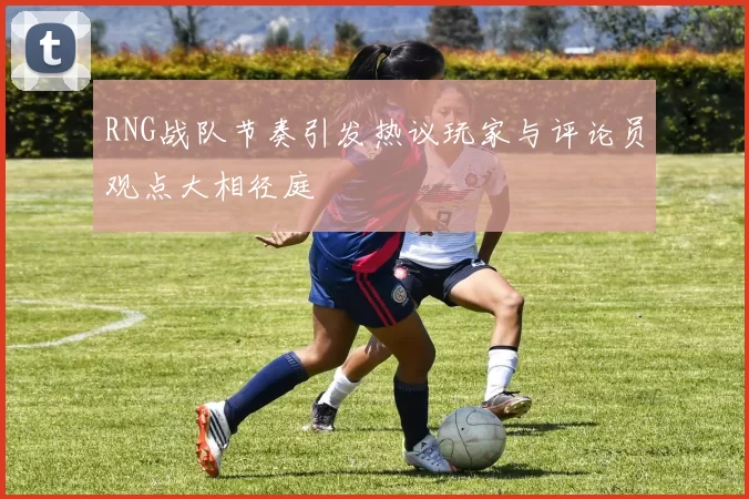 RNG战队节奏引发热议玩家与评论员观点大相径庭