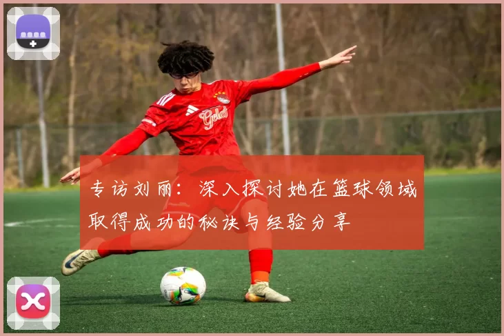专访刘丽：深入探讨她在篮球领域取得成功的秘诀与经验分享