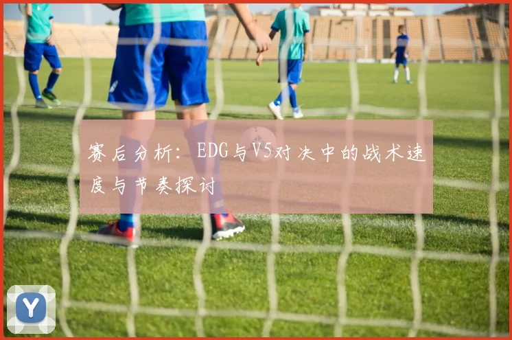 赛后分析：EDG与V5对决中的战术速度与节奏探讨
