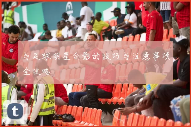 与足球明星合影的技巧与注意事项全攻略