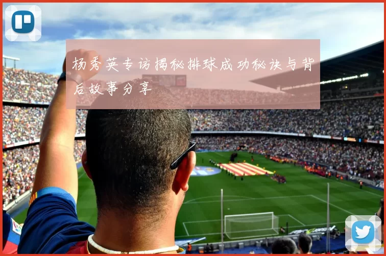 杨秀英专访揭秘排球成功秘诀与背后故事分享