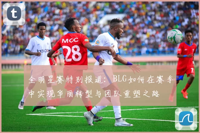 全明星赛特别报道：BLG如何在赛季中实现华丽转型与团队重塑之路