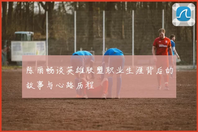 陈丽畅谈英雄联盟职业生涯背后的故事与心路历程