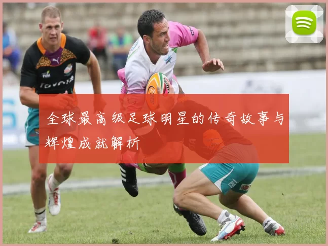 全球最高级足球明星的传奇故事与辉煌成就解析