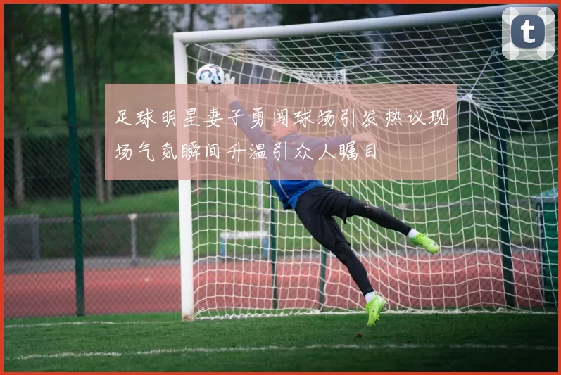 足球明星妻子勇闯球场引发热议现场气氛瞬间升温引众人瞩目