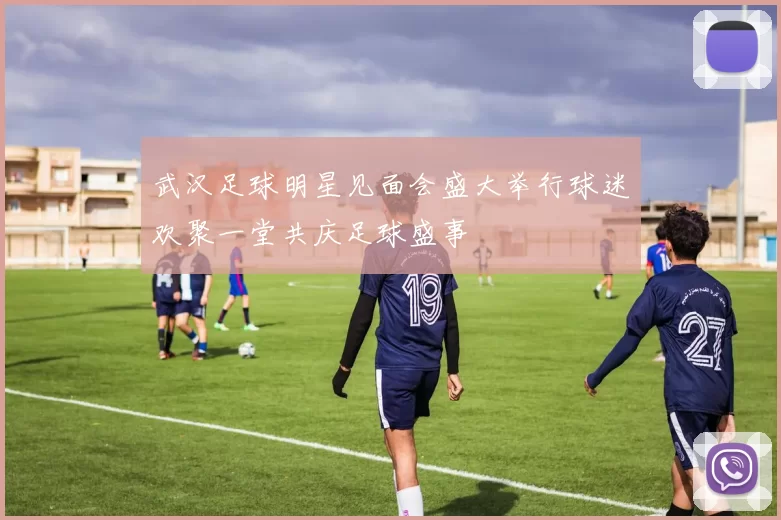 武汉足球明星见面会盛大举行球迷欢聚一堂共庆足球盛事