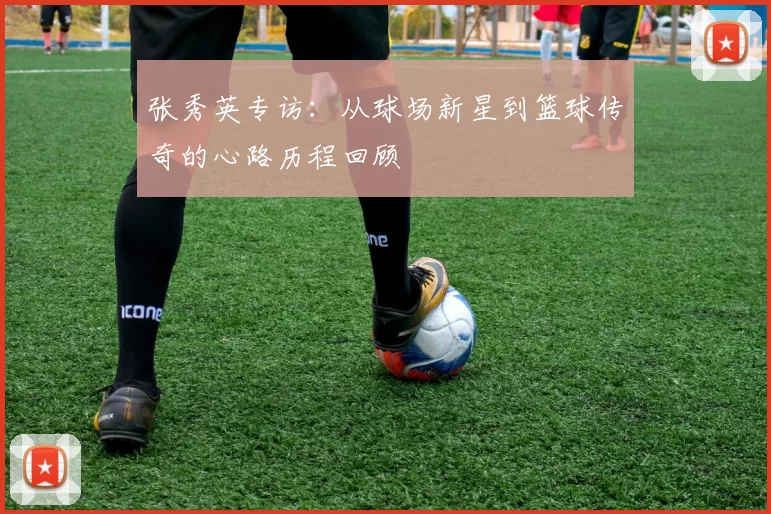 张秀英专访：从球场新星到篮球传奇的心路历程回顾