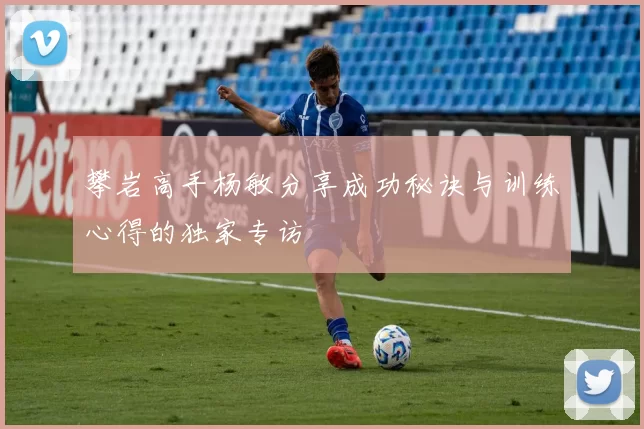 攀岩高手杨敏分享成功秘诀与训练心得的独家专访