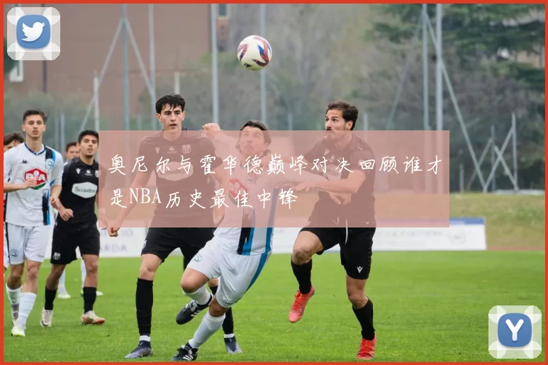奥尼尔与霍华德巅峰对决回顾谁才是NBA历史最佳中锋