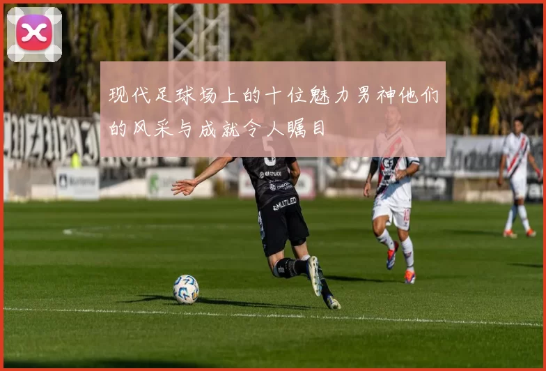 现代足球场上的十位魅力男神他们的风采与成就令人瞩目