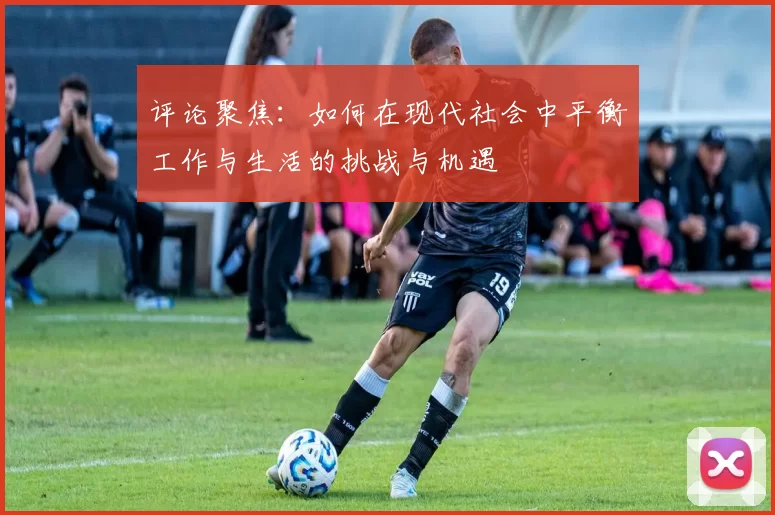 评论聚焦：如何在现代社会中平衡工作与生活的挑战与机遇
