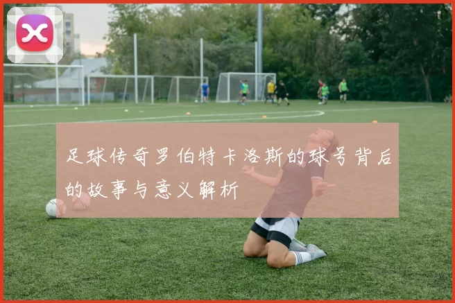 足球传奇罗伯特卡洛斯的球号背后的故事与意义解析