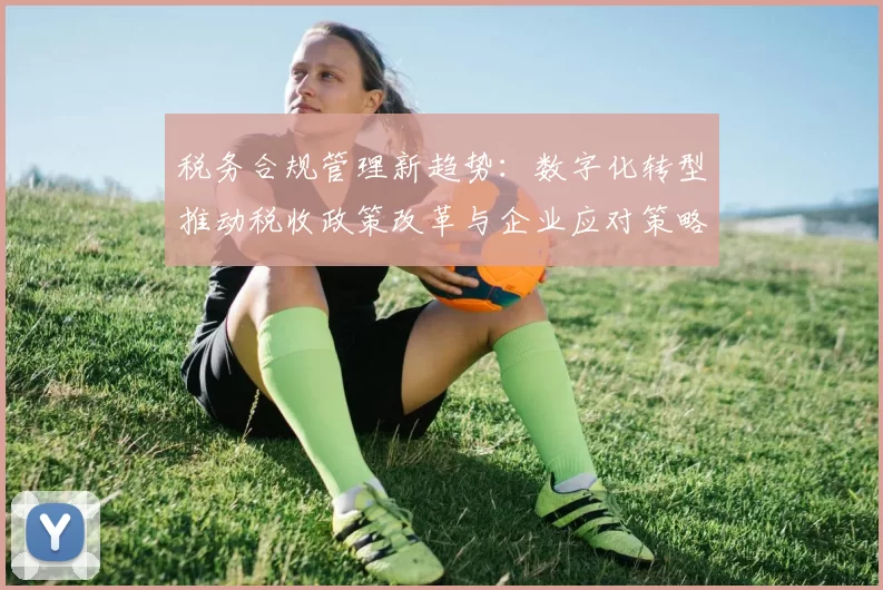 税务合规管理新趋势：数字化转型推动税收政策改革与企业应对策略