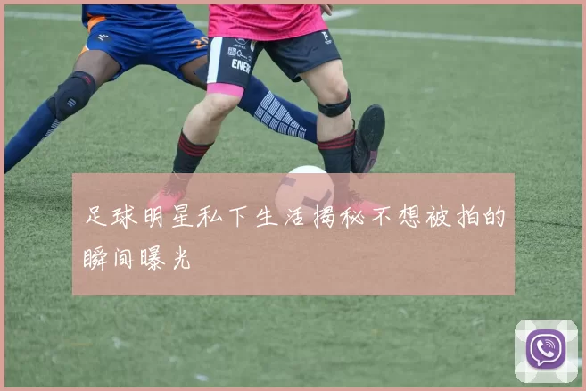 足球明星私下生活揭秘不想被拍的瞬间曝光