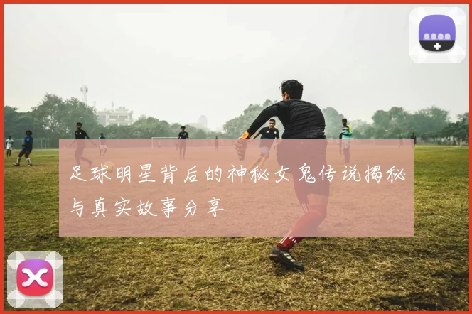 足球明星背后的神秘女鬼传说揭秘与真实故事分享
