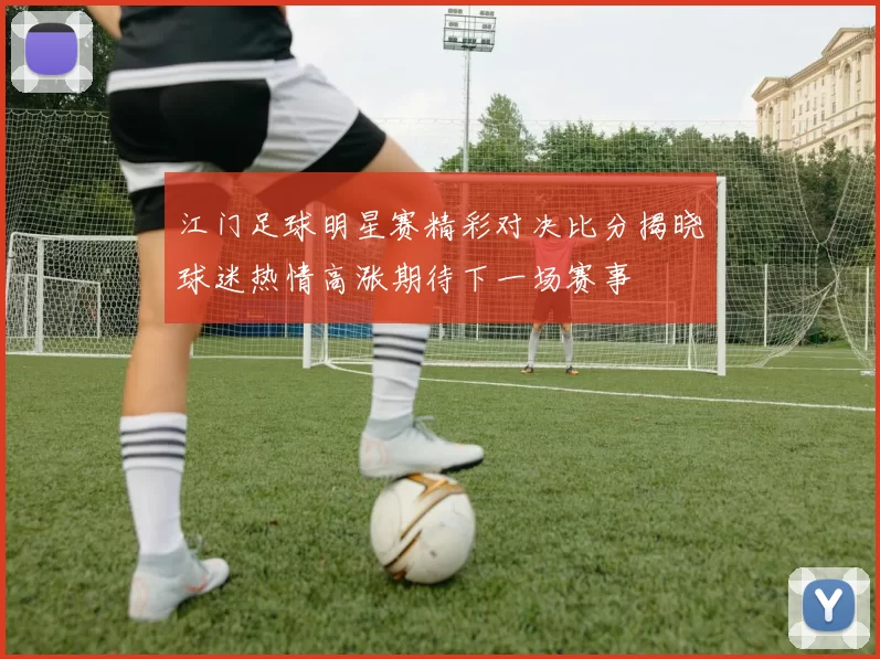 江门足球明星赛精彩对决比分揭晓球迷热情高涨期待下一场赛事