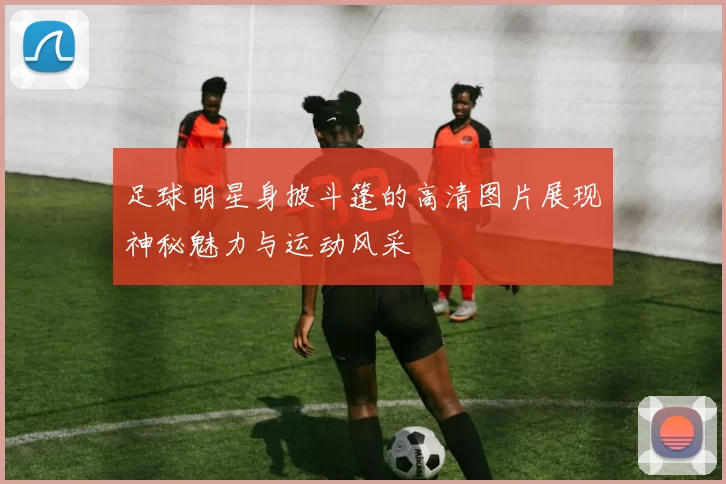 足球明星身披斗篷的高清图片展现神秘魅力与运动风采