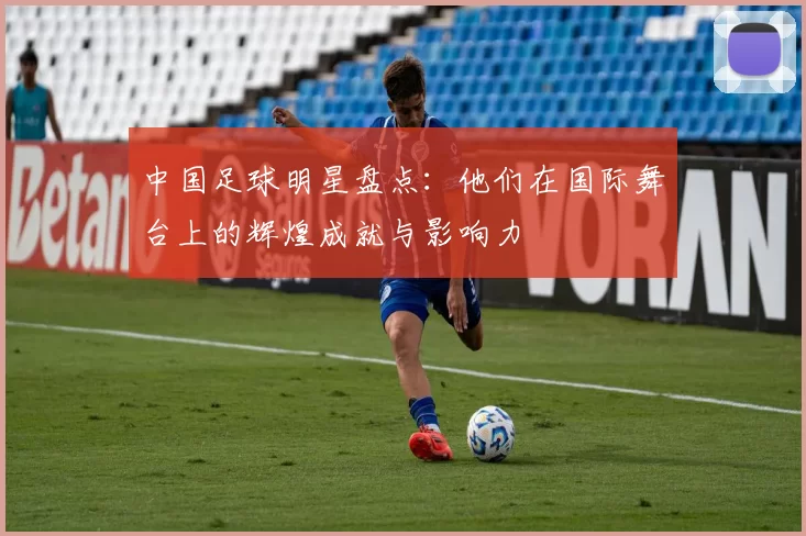 中国足球明星盘点：他们在国际舞台上的辉煌成就与影响力