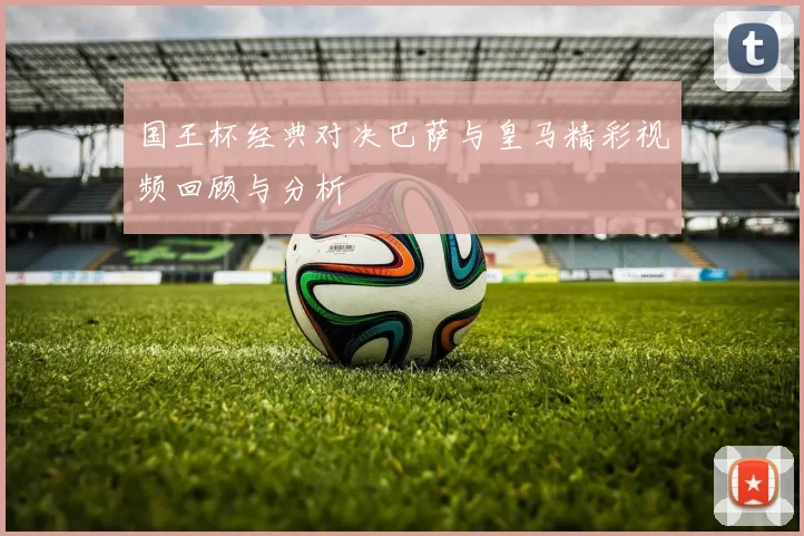 国王杯经典对决巴萨与皇马精彩视频回顾与分析