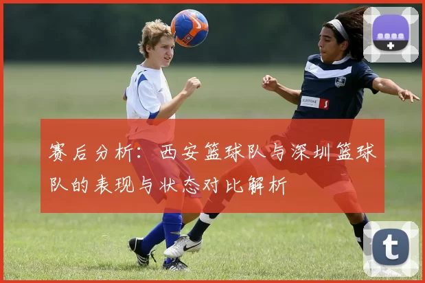 赛后分析：西安篮球队与深圳篮球队的表现与状态对比解析