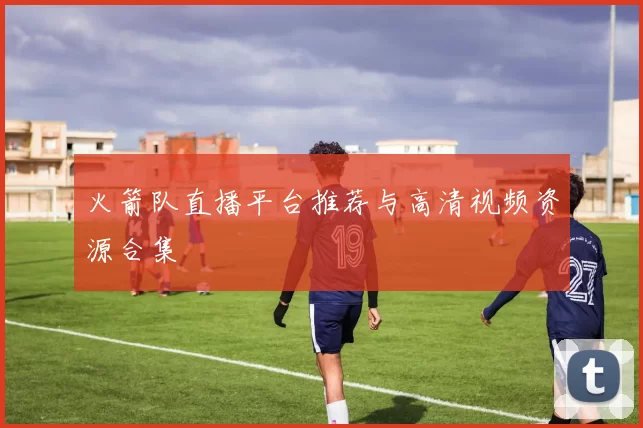 火箭队直播平台推荐与高清视频资源合集