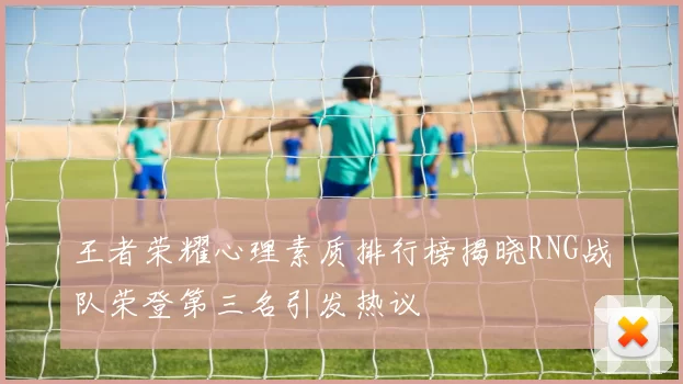 王者荣耀心理素质排行榜揭晓RNG战队荣登第三名引发热议