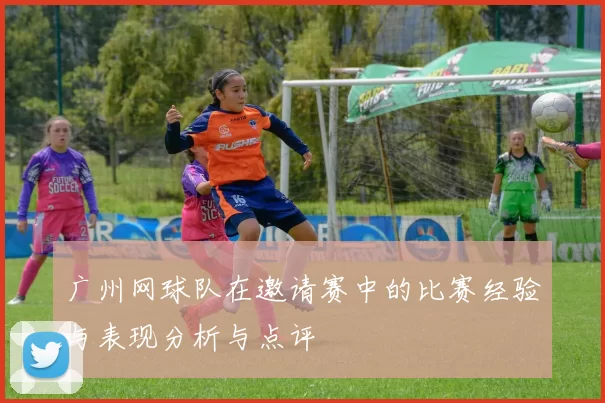 广州网球队在邀请赛中的比赛经验与表现分析与点评