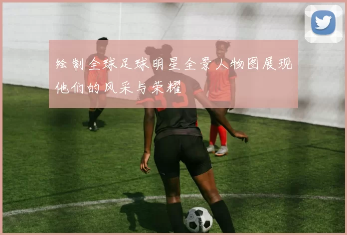 绘制全球足球明星全景人物图展现他们的风采与荣耀