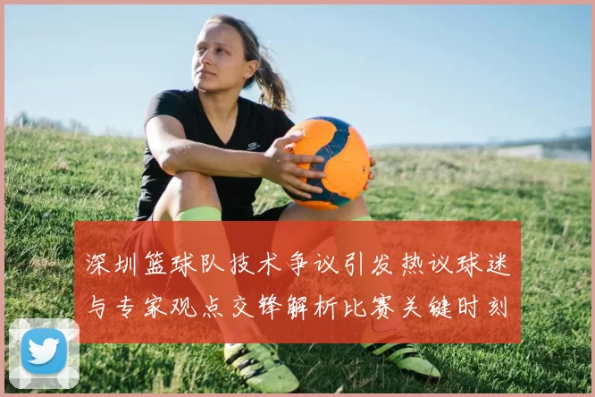 深圳篮球队技术争议引发热议球迷与专家观点交锋解析比赛关键时刻
