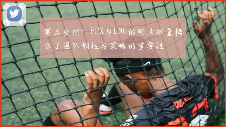 赛后分析：FPX与LNG的耐力较量揭示了团队韧性与策略的重要性