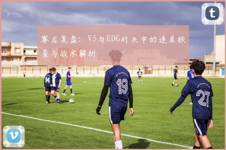 赛后复盘：V5与EDG对决中的速度较量与战术解析