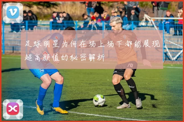 足球明星为何在场上场下都能展现超高颜值的秘密解析