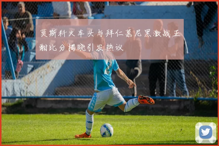 莫斯科火车头与拜仁慕尼黑激战正酣比分揭晓引发热议