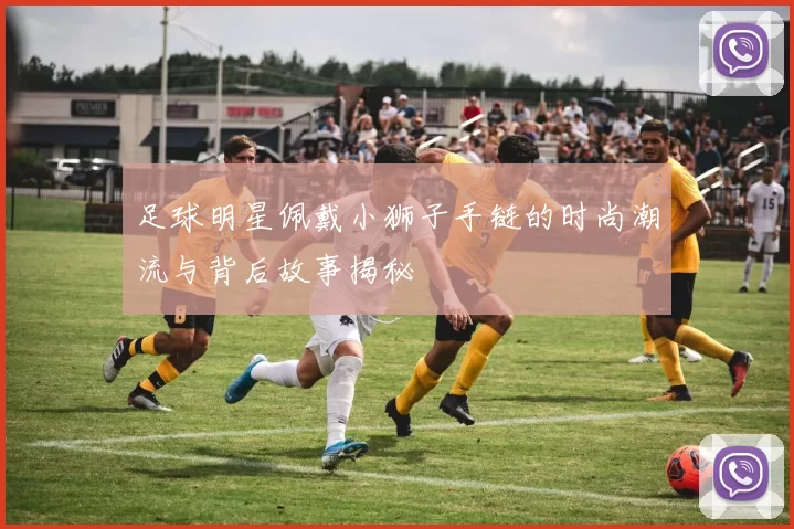 足球明星佩戴小狮子手链的时尚潮流与背后故事揭秘