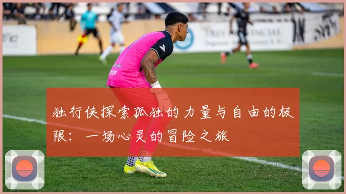 独行侠探索孤独的力量与自由的极限：一场心灵的冒险之旅